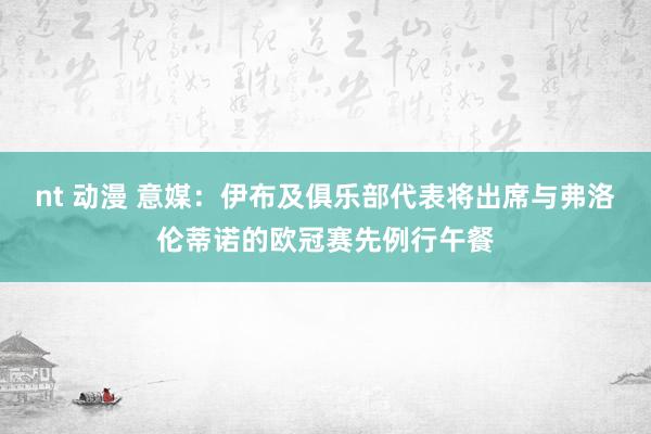 nt 动漫 意媒：伊布及俱乐部代表将出席与弗洛伦蒂诺的欧冠赛先例行午餐