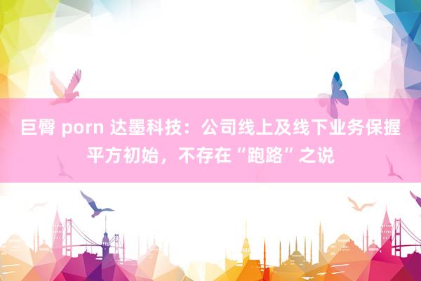 巨臀 porn 达墨科技：公司线上及线下业务保握平方初始，不存在“跑路”之说