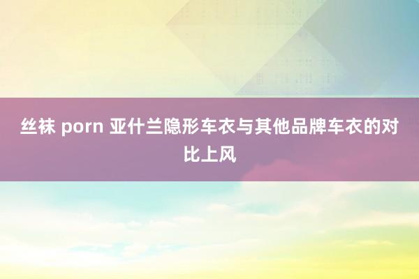 丝袜 porn 亚什兰隐形车衣与其他品牌车衣的对比上风