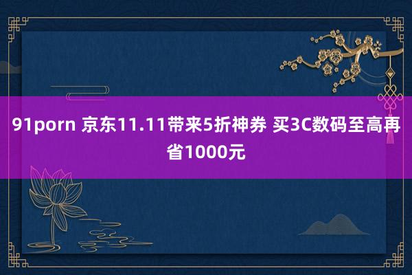 91porn 京东11.11带来5折神券 买3C数码至高再省1000元