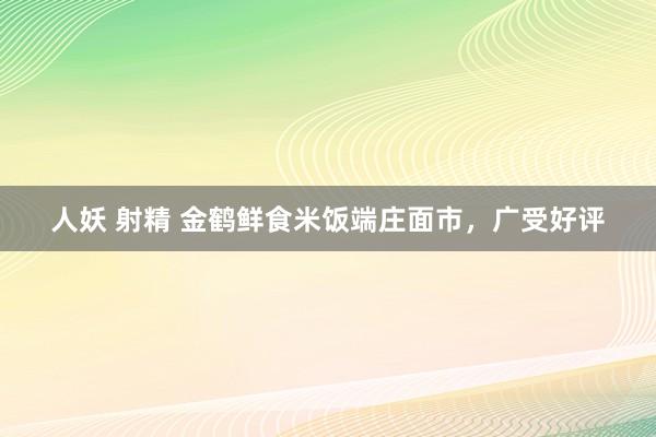 人妖 射精 金鹤鲜食米饭端庄面市，广受好评