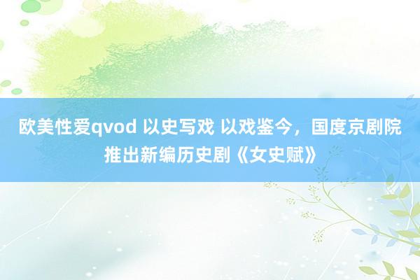 欧美性爱qvod 以史写戏 以戏鉴今，国度京剧院推出新编历史剧《女史赋》