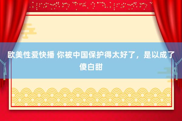 欧美性爱快播 你被中国保护得太好了，是以成了傻白甜