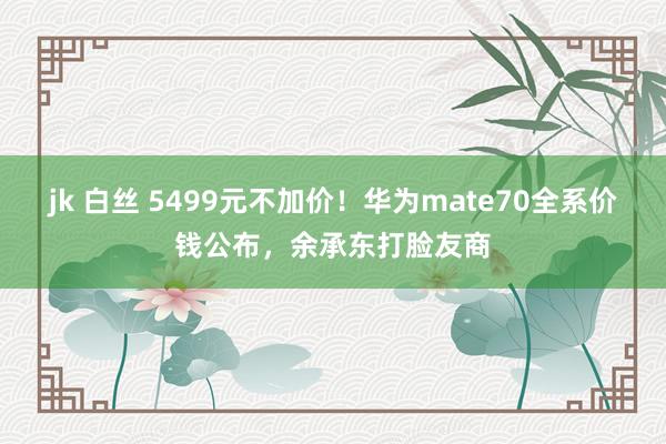 jk 白丝 5499元不加价！华为mate70全系价钱公布，余承东打脸友商