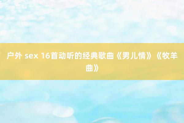 户外 sex 16首动听的经典歌曲《男儿情》《牧羊曲》