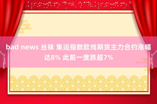 bad news 丝袜 集运指数欧线期货主力合约涨幅达8% 此前一度跌超7%