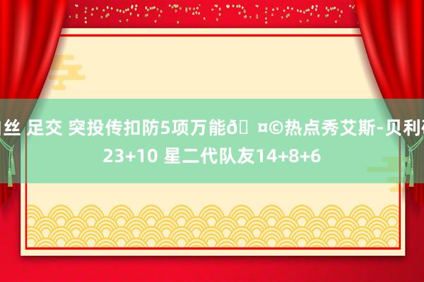 白丝 足交 突投传扣防5项万能🤩热点秀艾斯-贝利砍23+10 星二代队友14+8+6