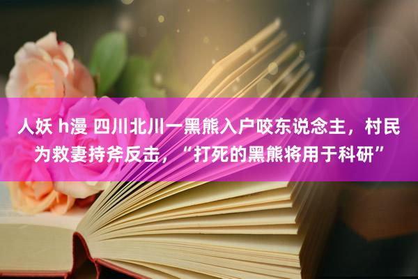 人妖 h漫 四川北川一黑熊入户咬东说念主，村民为救妻持斧反击，“打死的黑熊将用于科研”