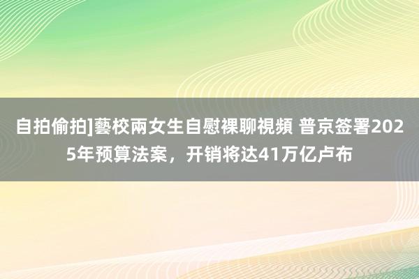 自拍偷拍]藝校兩女生自慰裸聊視頻 普京签署2025年预算法案，开销将达41万亿卢布