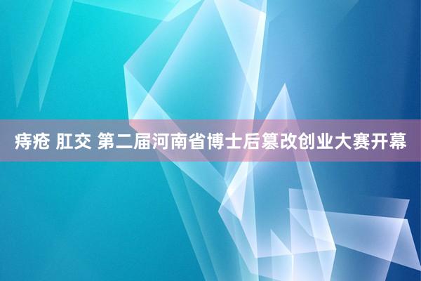 痔疮 肛交 第二届河南省博士后篡改创业大赛开幕