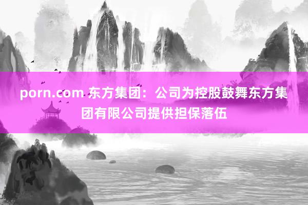 porn.com 东方集团：公司为控股鼓舞东方集团有限公司提供担保落伍