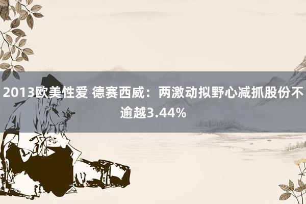 2013欧美性爱 德赛西威：两激动拟野心减抓股份不逾越3.44%