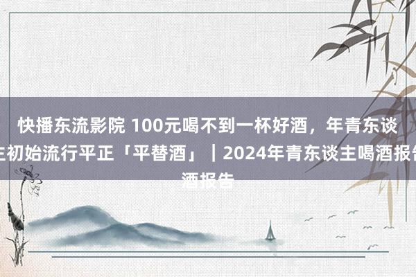 快播东流影院 100元喝不到一杯好酒，年青东谈主初始流行平正「平替酒」｜2024年青东谈主喝酒报告