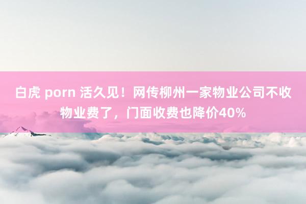 白虎 porn 活久见！网传柳州一家物业公司不收物业费了，门面收费也降价40%