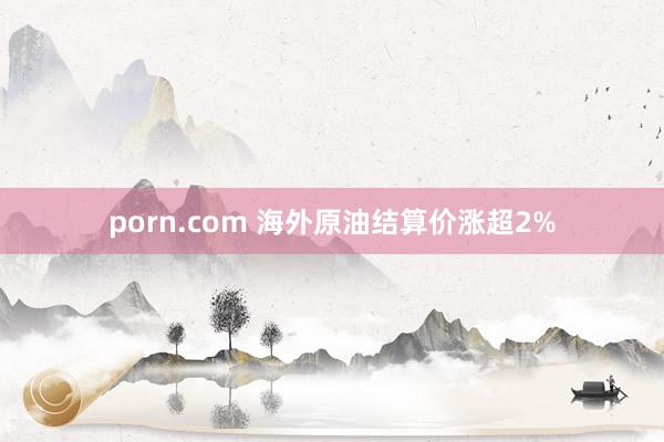 porn.com 海外原油结算价涨超2%