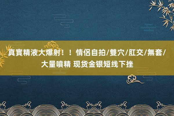 真實精液大爆射！！情侶自拍/雙穴/肛交/無套/大量噴精 现货金银短线下挫