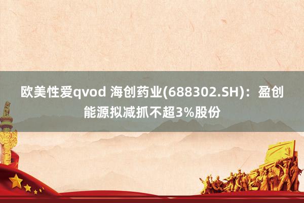 欧美性爱qvod 海创药业(688302.SH)：盈创能源拟减抓不超3%股份