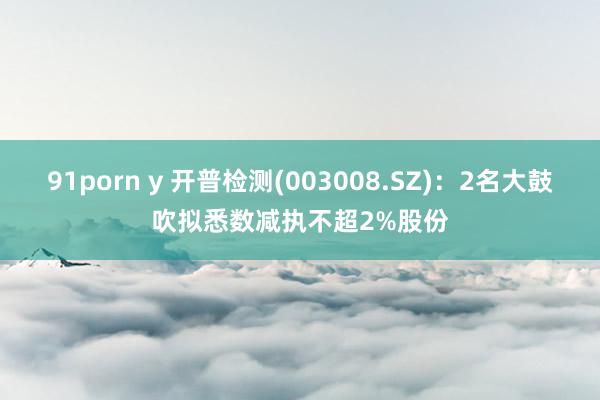 91porn y 开普检测(003008.SZ)：2名大鼓吹拟悉数减执不超2%股份