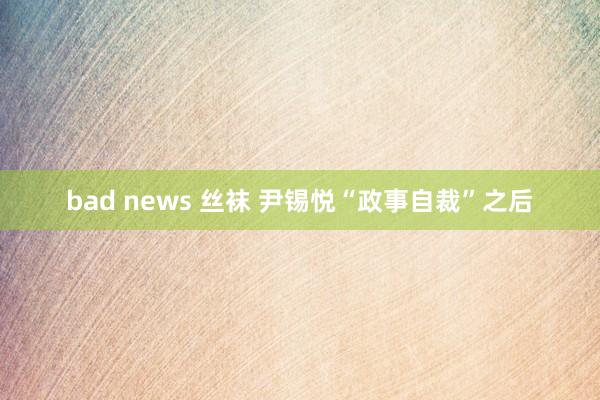 bad news 丝袜 尹锡悦“政事自裁”之后