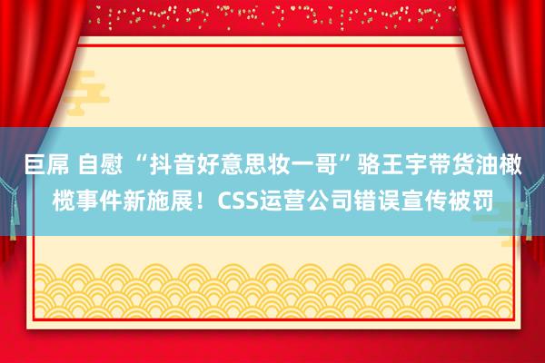 巨屌 自慰 “抖音好意思妆一哥”骆王宇带货油橄榄事件新施展！CSS运营公司错误宣传被罚