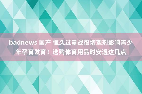 badnews 国产 恒久过量战役增塑剂影响青少年孕育发育！选购体育用品时安逸这几点