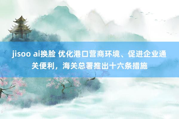 jisoo ai换脸 优化港口营商环境、促进企业通关便利，海关总署推出十六条措施