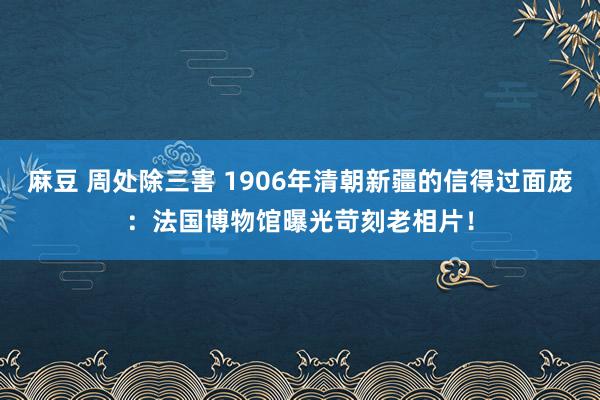 麻豆 周处除三害 1906年清朝新疆的信得过面庞：法国博物馆曝光苛刻老相片！