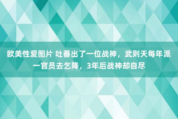 欧美性爱图片 吐蕃出了一位战神，武则天每年派一官员去乞降，3年后战神却自尽