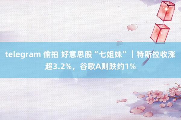 telegram 偷拍 好意思股“七姐妹”｜特斯拉收涨超3.2%，谷歌A则跌约1%