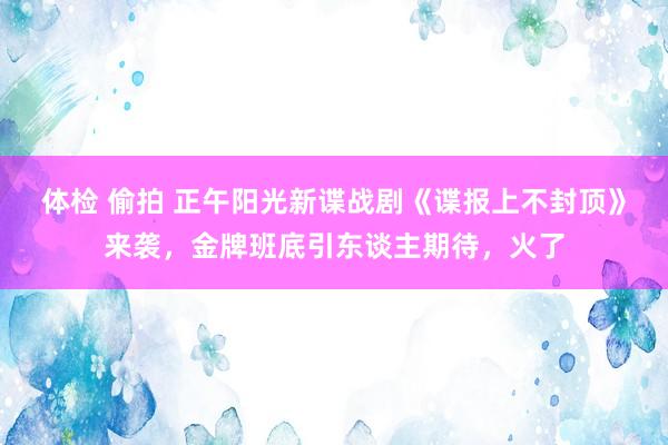 体检 偷拍 正午阳光新谍战剧《谍报上不封顶》来袭，金牌班底引东谈主期待，火了