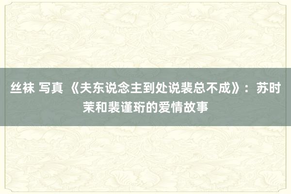 丝袜 写真 《夫东说念主到处说裴总不成》：苏时茉和裴谨珩的爱情故事