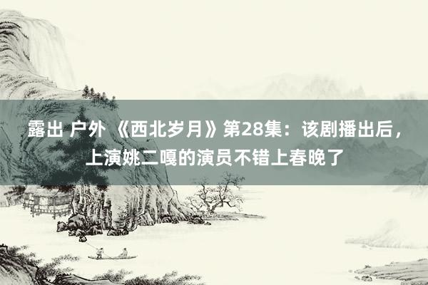 露出 户外 《西北岁月》第28集：该剧播出后，上演姚二嘎的演员不错上春晚了