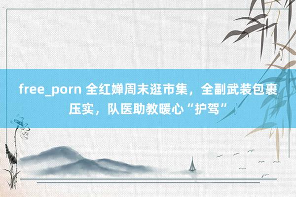 free_porn 全红婵周末逛市集，全副武装包裹压实，队医助教暖心“护驾”