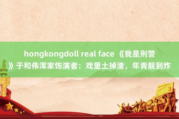 hongkongdoll real face 《我是刑警》于和伟浑家饰演者：戏里土掉渣，年青靓到炸