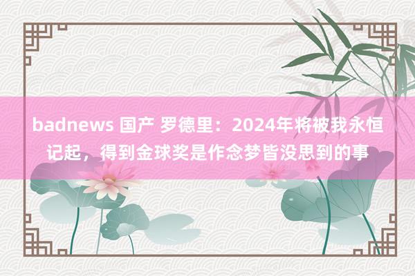 badnews 国产 罗德里：2024年将被我永恒记起，得到金球奖是作念梦皆没思到的事