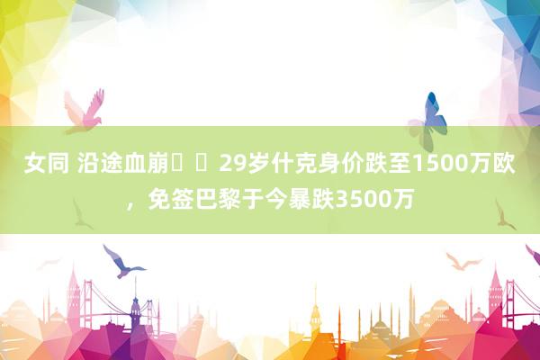 女同 沿途血崩❗️29岁什克身价跌至1500万欧，免签巴黎于今暴跌3500万