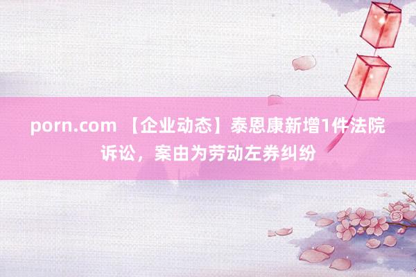 porn.com 【企业动态】泰恩康新增1件法院诉讼，案由为劳动左券纠纷