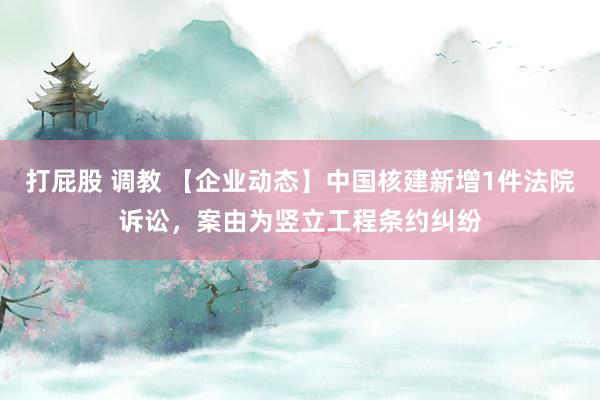 打屁股 调教 【企业动态】中国核建新增1件法院诉讼，案由为竖立工程条约纠纷