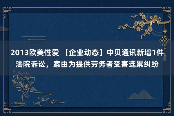 2013欧美性爱 【企业动态】中贝通讯新增1件法院诉讼，案由为提供劳务者受害连累纠纷