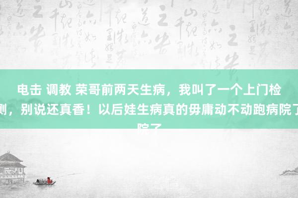 电击 调教 荣哥前两天生病，我叫了一个上门检测，别说还真香！以后娃生病真的毋庸动不动跑病院了