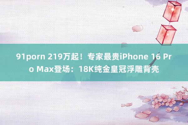 91porn 219万起！专家最贵iPhone 16 Pro Max登场：18K纯金皇冠浮雕背壳