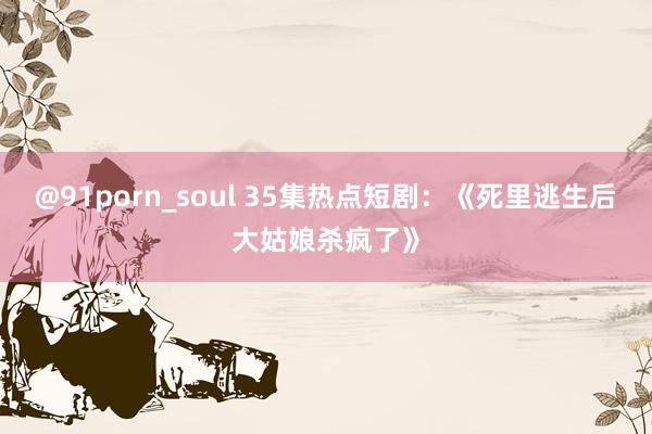 @91porn_soul 35集热点短剧：《死里逃生后大姑娘杀疯了》