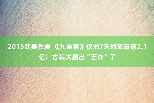 2013欧美性爱 《九重紫》仅播7天播放量破2.1亿！古装大剧出“王炸”了