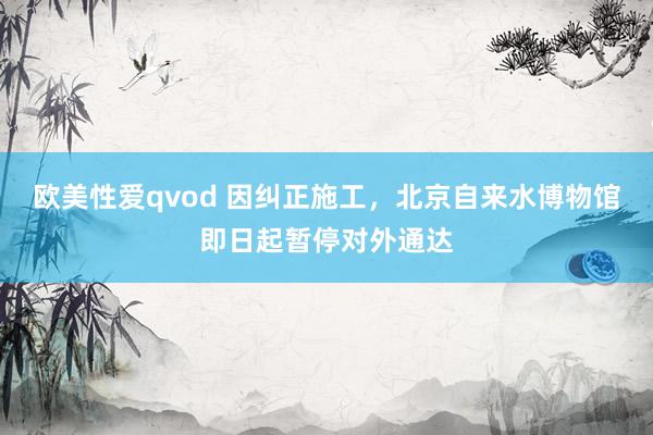 欧美性爱qvod 因纠正施工，北京自来水博物馆即日起暂停对外通达