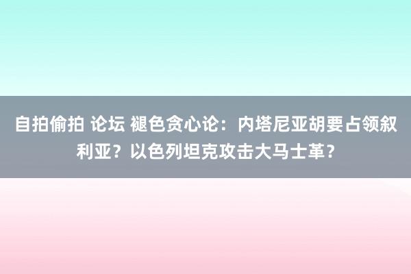 自拍偷拍 论坛 褪色贪心论：内塔尼亚胡要占领叙利亚？以色列坦克攻击大马士革？