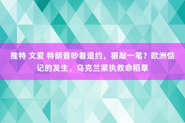 推特 文爱 特朗普吵着退约，狠敲一笔？欧洲惦记的发生，乌克兰紧执救命稻草