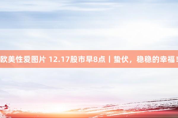 欧美性爱图片 12.17股市早8点丨蛰伏，稳稳的幸福！