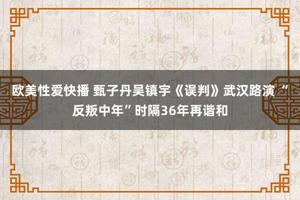 欧美性爱快播 甄子丹吴镇宇《误判》武汉路演 “反叛中年”时隔36年再谐和