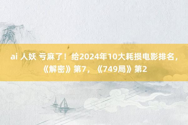 ai 人妖 亏麻了！给2024年10大耗损电影排名，《解密》第7，《749局》第2