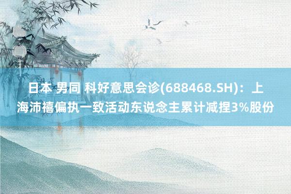 日本 男同 科好意思会诊(688468.SH)：上海沛禧偏执一致活动东说念主累计减捏3%股份